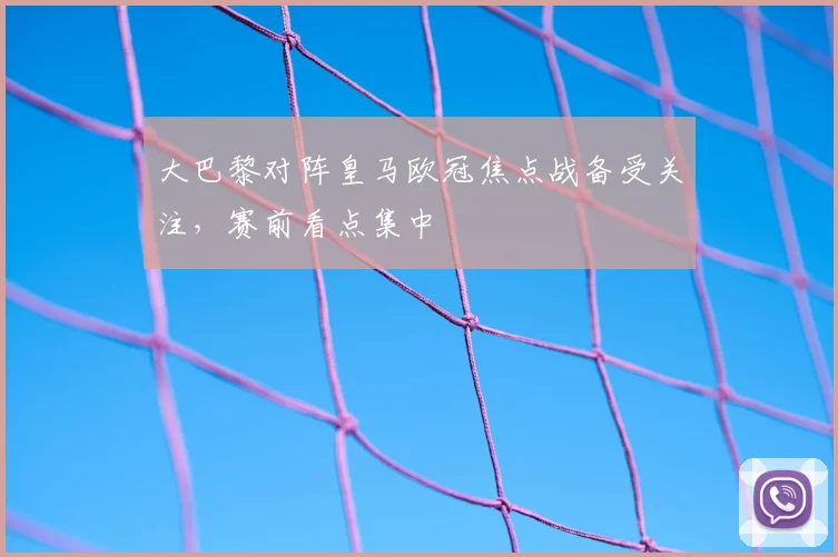 大巴黎对阵皇马欧冠焦点战备受关注,赛前看点集中