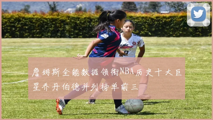 詹姆斯全能数据领衔NBA历史十大巨星乔丹伯德并列榜单前三