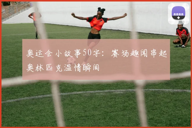 奥运会小故事50字:赛场趣闻串起奥林匹克温情瞬间