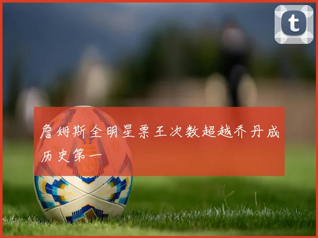 詹姆斯全明星票王次数超越乔丹成历史第一