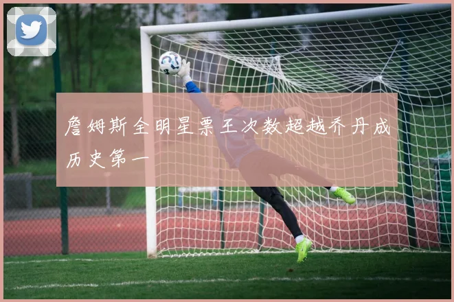詹姆斯全明星票王次数超越乔丹成历史第一