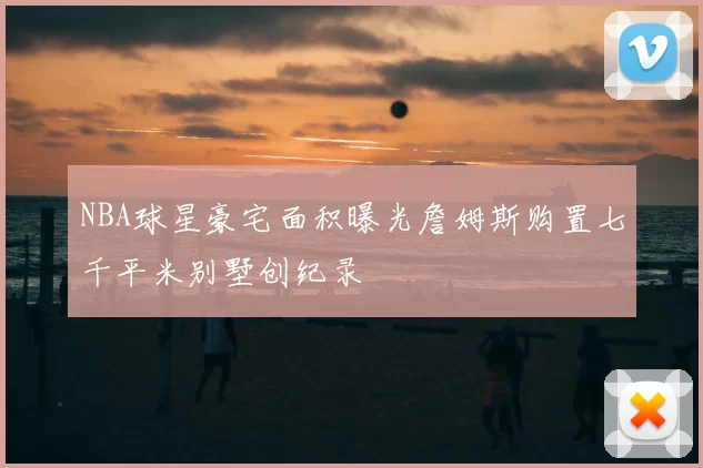 NBA球星豪宅面积曝光詹姆斯购置七千平米别墅创纪录