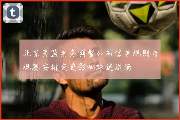 北京男篮票务调整公布售票规则与观赛安排变更影响球迷进场