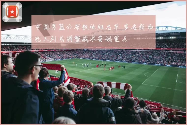 中国男篮公布教练组名单 多名新面孔入列或调整战术备战重点