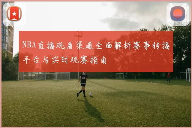 NBA直播观看渠道全面解析赛事转播平台与实时观赛指南