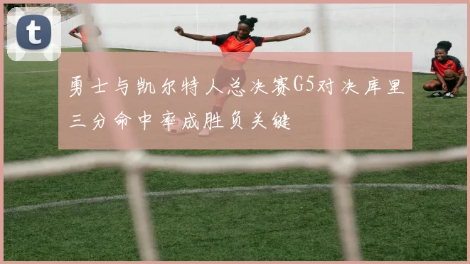 勇士与凯尔特人总决赛G5对决库里三分命中率成胜负关键