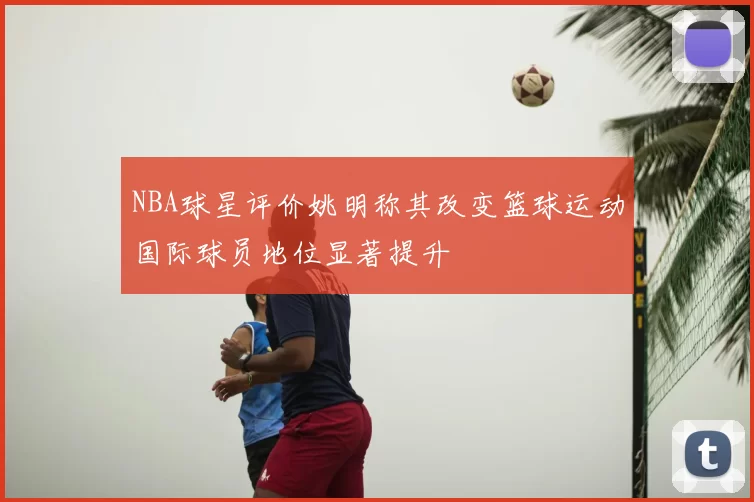 NBA球星评价姚明称其改变篮球运动国际球员地位显著提升