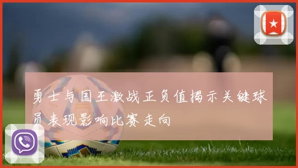 勇士与国王激战正负值揭示关键球员表现影响比赛走向