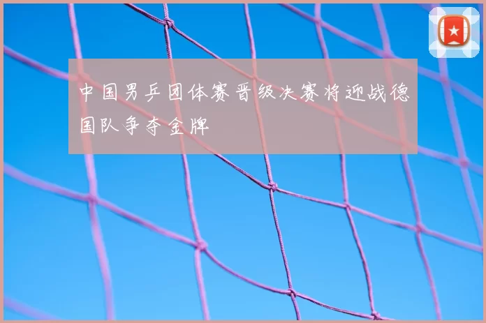 中国男乒团体赛晋级决赛将迎战德国队争夺金牌