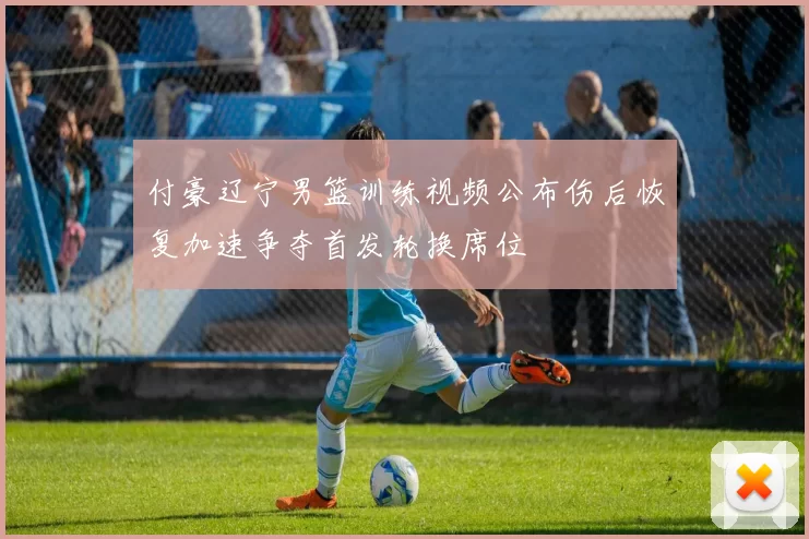 付豪辽宁男篮训练视频公布伤后恢复加速争夺首发轮换席位