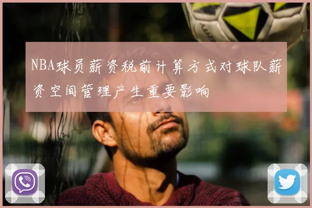 NBA球员薪资税前计算方式对球队薪资空间管理产生重要影响